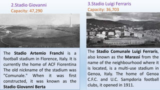 2.Stadio Giovanni
Capacity: 47,290
3.Stadio Luigi Ferraris
Capacity: 36,703
The Stadio Comunale Luigi Ferraris,
also known as the Marassi from the
name of the neighbourhood where it
is located, is a multi-use stadium in
Genoa, Italy. The home of Genoa
C.F.C. and U.C. Sampdoria football
clubs, it opened in 1911.
The Stadio Artemio Franchi is a
football stadium in Florence, Italy. It is
currently the home of ACF Fiorentina
The old nickname of the stadium was
"Comunale." When it was first
constructed, it was known as the
Stadio Giovanni Berta
 