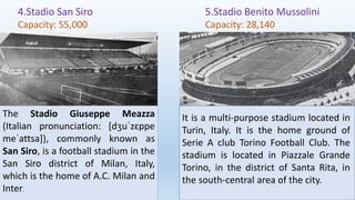 4.Stadio San Siro
Capacity: 55,000
5.Stadio Benito Mussolini
Capacity: 28,140
The Stadio Giuseppe Meazza
(Italian pronunciation: [dʒuˈzɛppe
meˈattsa]), commonly known as
San Siro, is a football stadium in the
San Siro district of Milan, Italy,
which is the home of A.C. Milan and
Inter.
It is a multi-purpose stadium located in
Turin, Italy. It is the home ground of
Serie A club Torino Football Club. The
stadium is located in Piazzale Grande
Torino, in the district of Santa Rita, in
the south-central area of the city.
 