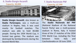 6. Stadio Giorgio Ascarelli
Capacity: 40,000
7. Stadio Nazionale PNF
Capacity: 47,300
Stadio Giorgio Ascarelli, also known as
Stadio Partenopeo, was a multi-use
stadium in Naples, Italy. It was used
mostly for football matches. The
stadium was able to hold 40.000
people. During the 1934 World Cup, it
hosted two games. The stadium was
destroyed by bombardments during the
Second World War.
The Stadio Nazionale del PNF
(National Stadium of the National
Fascist Party) was a multi-purpose
stadium in Rome, Italy. It hosted
three of the 17 matches of the 1934
FIFA World Cup, including the final
between hosts Italy and
Czechoslovakia on 10 June 1934.
 