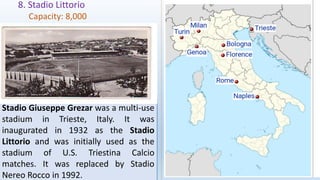 8. Stadio Littorio
Capacity: 8,000
Stadio Giuseppe Grezar was a multi-use
stadium in Trieste, Italy. It was
inaugurated in 1932 as the Stadio
Littorio and was initially used as the
stadium of U.S. Triestina Calcio
matches. It was replaced by Stadio
Nereo Rocco in 1992.
 