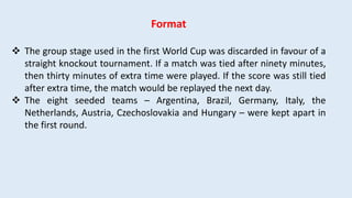 Format
 The group stage used in the first World Cup was discarded in favour of a
straight knockout tournament. If a match was tied after ninety minutes,
then thirty minutes of extra time were played. If the score was still tied
after extra time, the match would be replayed the next day.
 The eight seeded teams – Argentina, Brazil, Germany, Italy, the
Netherlands, Austria, Czechoslovakia and Hungary – were kept apart in
the first round.
 