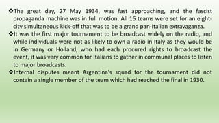 The great day, 27 May 1934, was fast approaching, and the fascist
propaganda machine was in full motion. All 16 teams were set for an eight-
city simultaneous kick-off that was to be a grand pan-Italian extravaganza.
It was the first major tournament to be broadcast widely on the radio, and
while individuals were not as likely to own a radio in Italy as they would be
in Germany or Holland, who had each procured rights to broadcast the
event, it was very common for Italians to gather in communal places to listen
to major broadcasts.
Internal disputes meant Argentina's squad for the tournament did not
contain a single member of the team which had reached the final in 1930.
 