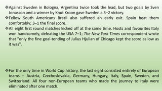 Against Sweden in Bologna, Argentina twice took the lead, but two goals by Sven
Jonasson and a winner by Knut Kroon gave Sweden a 3–2 victory.
Fellow South Americans Brazil also suffered an early exit. Spain beat them
comfortably; 3–1 the final score.
All eight first round matches kicked off at the same time. Hosts and favourites Italy
won handsomely, defeating the USA 7–1; The New York Times correspondent wrote
that "only the fine goal-tending of Julius Hjulian of Chicago kept the score as low as
it was".
For the only time in World Cup history, the last eight consisted entirely of European
teams – Austria, Czechoslovakia, Germany, Hungary, Italy, Spain, Sweden, and
Switzerland. All four non-European teams who made the journey to Italy were
eliminated after one match.
 