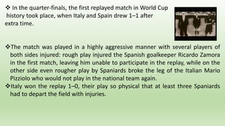  In the quarter-finals, the first replayed match in World Cup
history took place, when Italy and Spain drew 1–1 after
extra time.
The match was played in a highly aggressive manner with several players of
both sides injured: rough play injured the Spanish goalkeeper Ricardo Zamora
in the first match, leaving him unable to participate in the replay, while on the
other side even rougher play by Spaniards broke the leg of the Italian Mario
Pizziolo who would not play in the national team again.
Italy won the replay 1–0, their play so physical that at least three Spaniards
had to depart the field with injuries.
 