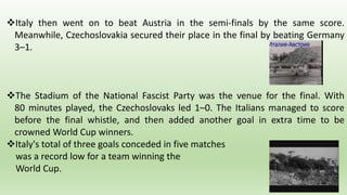 Italy then went on to beat Austria in the semi-finals by the same score.
Meanwhile, Czechoslovakia secured their place in the final by beating Germany
3–1.
The Stadium of the National Fascist Party was the venue for the final. With
80 minutes played, the Czechoslovaks led 1–0. The Italians managed to score
before the final whistle, and then added another goal in extra time to be
crowned World Cup winners.
Italy's total of three goals conceded in five matches
was a record low for a team winning the
World Cup.
 