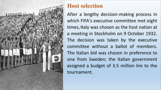 Host selection
After a lengthy decision-making process in
which FIFA's executive committee met eight
times,Italy was chosen as the host nation at
a meeting in Stockholm on 9 October 1932.
The decision was taken by the executive
committee without a ballot of members.
The Italian bid was chosen in preference to
one from Sweden; the Italian government
assigned a budget of 3.5 million lire to the
tournament.
 