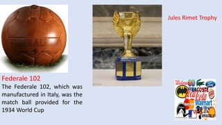 Federale 102
The Federale 102, which was
manufactured in Italy, was the
match ball provided for the
1934 World Cup
Jules Rimet Trophy
 