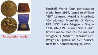 Football World Cup participation
medal from 1934, issued to Williem
''Bill'' Lehman. Medal is inscribed,
''Campionato Mondiale di Calcio.
FIFA FIGC Italia Maggio - Givgno
1934 XIIe / W. Lehman Stati Uniti''.
Bronze medal features the mark of
designer D. Manetti. Measures 2''.
Weighs 66 grams, or 2.25 ounces.
Near fine, housed in original case.
Participation medal
 