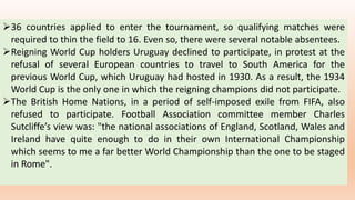 36 countries applied to enter the tournament, so qualifying matches were
required to thin the field to 16. Even so, there were several notable absentees.
Reigning World Cup holders Uruguay declined to participate, in protest at the
refusal of several European countries to travel to South America for the
previous World Cup, which Uruguay had hosted in 1930. As a result, the 1934
World Cup is the only one in which the reigning champions did not participate.
The British Home Nations, in a period of self-imposed exile from FIFA, also
refused to participate. Football Association committee member Charles
Sutcliffe’s view was: "the national associations of England, Scotland, Wales and
Ireland have quite enough to do in their own International Championship
which seems to me a far better World Championship than the one to be staged
in Rome".
 