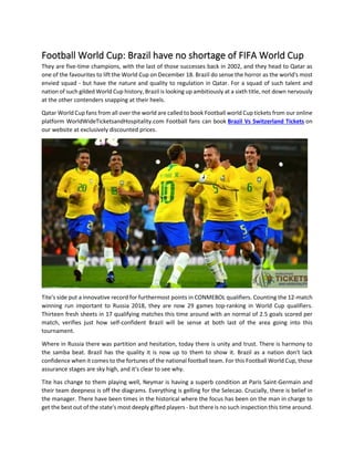 Football World Cup: Brazil have no shortage of FIFA World Cup
They are five-time champions, with the last of those successes back in 2002, and they head to Qatar as
one of the favourites to lift the World Cup on December 18. Brazil do sense the horror as the world's most
envied squad - but have the nature and quality to regulation in Qatar. For a squad of such talent and
nation of such gilded World Cup history, Brazil is looking up ambitiously at a sixth title, not down nervously
at the other contenders snapping at their heels.
Qatar World Cup fans from all over the world are called to book Football world Cup tickets from our online
platform WorldWideTicketsandHospitality.com Football fans can book Brazil Vs Switzerland Tickets on
our website at exclusively discounted prices.
Tite's side put a innovative record for furthermost points in CONMEBOL qualifiers. Counting the 12-match
winning run important to Russia 2018, they are now 29 games top-ranking in World Cup qualifiers.
Thirteen fresh sheets in 17 qualifying matches this time around with an normal of 2.5 goals scored per
match, verifies just how self-confident Brazil will be sense at both last of the area going into this
tournament.
Where in Russia there was partition and hesitation, today there is unity and trust. There is harmony to
the samba beat. Brazil has the quality it is now up to them to show it. Brazil as a nation don't lack
confidence when it comes to the fortunes of the national football team. For this Football World Cup, those
assurance stages are sky high, and it's clear to see why.
Tite has change to them playing well, Neymar is having a superb condition at Paris Saint-Germain and
their team deepness is off the diagrams. Everything is gelling for the Selecao. Crucially, there is belief in
the manager. There have been times in the historical where the focus has been on the man in charge to
get the best out of the state's most deeply gifted players - but there is no such inspection this time around.
 