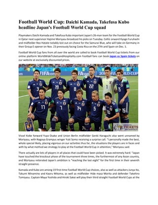 Football World Cup: Daichi Kamada, Takefusa Kubo
headline Japan's Football World Cup squad
Playmakers Daichi Kamada and Takefusa Kubo important Japan's 26-man team for the Football World Cup
in Qatar next supervisor Hajime Moriyasu broadcast his picks on Tuesday. Celtic onward Kyogo Furuhashi
and midfielder Reo Hatate notably lost out on choice for the Samurai Blue, who will take on Germany in
their Group E opener on Nov. 23 previously facing Costa Rica on the 27th and Spain on Dec. 1.
Football World Cup fans from all over the world are called to book Football World Cup tickets from our
online platform WorldWideTicketsandHospitality.com Football fans can book Japan vs Spain tickets on
our website at exclusively discounted prices.
Vissel Kobe forward Yuya Osako and Union Berlin midfielder Genki Haraguchi also went unnamed by
Moriyasu, with Nagoya Grampus winger Yuki Soma receiving a surprise call. “I personally made the best,
whole special likely, placing vigorous on our activities thus far, the situations the players are in faces and
with by what method we strategy to play at the Football World Cup in attention," Moriyasu said.
There actually are lots of players in all places that could have been picked. It was extremely hard. “Japan
have touched the knockout phase of the tournament three times, the furthermost of any Asian country,
and Moriyasu reiterated Japan's ambition is "reaching the last eight" for the first time in their seventh
straight presence.
Kamada and Kubo are among 19 first-time Football World Cup choices, also as well as attackers Junya Ito,
Takumi Minamino and Kaoru Mitoma, as well as midfielder Hide masa Morita and defender Takehiro
Tomiyasu. Captain Maya Yoshida and Hiroki Sakai will play their third straight Football World Cups at the
 