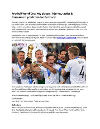 Football World Cup: Key players, injuries, tactics &
tournament prediction for Germany
Germany head to the Middle East hopeful to secure a record-equaling fifth Football World Cup trophy in
Qatar this winter. Only Brazil have contributed in extra Football World Cups, with their previous victory
future in 2014 when Mario Gotze struck in further time in the final against Argentina. Die Mannschaft
have endured some hard results over the previous limited years, however, fight in both their 2018 title
defence and Euro 2020.
Football fans from all over the world can book Football World Cup tickets from our online platform
WorldWideTicketsandHospitality.com. Football fans can book Germany Vs Japan Tickets on our website
at exclusively discounted prices.
That said, Hansi Flick has an unbelievable group of players to work with and stalwarts like Manuel Neuer
and Thomas Muller will be hopeful to get the best out of the outstanding young talent in the team.
Here’s the lowdown on the whole thing surrounding Germany’s Football World Cup campaign.
Who is in Germany's confirmed 26-player team for the Football World Cup?
Goalkeepers:
Marc-Andre ter Stegen, Kevin Trapp, Manuel Neuer
Defenders:
Niklas Sule (Borussia Dortmund), Antonio Rudiger (Real Madrid), Lukas Klostermann (RB Leipzig), Armel
Bella-Kotchap (Southampton), Christian Gunter (Freiburg), Thilo Kehrer (West Ham), Matthias Ginter
(Freiburg), David Raum (RB Leipzig), Nico Schlotterbeck (Borussia Dortmund),
 