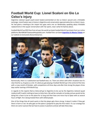 Football World Cup: Lionel Scaloni on Gio Lo
Celso’s injury
Argentina national squad coach Lionel Scaloni commented on Gio Lo Celso’s wound and a thinkable
exchange. Lionel Scaloni was in Ezeiza in Argentina and conversation approximately Gio Lo Celso’s injury.
He had given a meeting at the airport but gave extra one on Wednesday speaking about thinkable
replacements in the squad. Conversation with TyC sports, now is what he had too about.
Football World Cup 2022 fans from all over the world can book Football World Cup tickets from our online
platforms WorldWideTicketsandHospitality.com. Football fans can book Argentina Vs Mexico Tickets on
our website at exclusively discounted prices.
Numerically, there is a substitution but football-wise, no. There are others with other situations but it’s
clear that for us, he gives us a lot. It’s what you get playing a Football World Cup in the central of the time
with a crazy month of October, with competitions all three days and after that strong the players three
days earlier starting a FIFA World Cup.
In regards to the reports that Lo Celso will go to Argentina to be use by the Argentina national squad
medical staff It switch nothing to have Lo Celso here. We will be nomadic on Sunday and we would not be
doing him a favor to be on the plane for so long and then have one more trip to Qatar with so several
hours of flight. He is being treated there with skilled people.
One of the things that all coach wants is that the player gets there strong. It doesn’t matter if they get
there in form or not. He who gets on the plane is prepared to play the first match. It’s our strategy but
there are some nuances that we have to assess in positions and we will take these days.
 