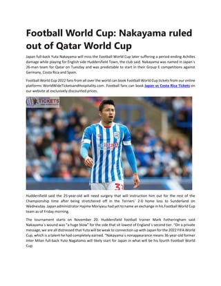 Football World Cup: Nakayama ruled
out of Qatar World Cup
Japan full-back Yuta Nakayama will miss the Football World Cup later suffering a period-ending Achilles
damage while playing for English side Huddersfield Town, the club said. Nakayama was named in Japan´s
26-man team for Qatar on Tuesday and was predictable to start in their Group E competitions against
Germany, Costa Rica and Spain.
Football World Cup 2022 fans from all over the world can book Football World Cup tickets from our online
platforms WorldWideTicketsandHospitality.com. Football fans can book Japan vs Costa Rica Tickets on
our website at exclusively discounted prices.
Huddersfield said the 25-year-old will need surgery that will instruction him out for the rest of the
Championship time after being stretchered off in the Terriers´ 2-0 home loss to Sunderland on
Wednesday. Japan administrator Hajime Moriyasu had yet to name an exchange in his Football World Cup
team as of Friday morning.
The tournament starts on November 20. Huddersfield football trainer Mark Fotheringham said
Nakayama´s wound was "a huge blow" for the side that sit lowest of England´s second tier. “On a private
message, we are all distressed that Yuta will be weak to connection up with Japan for the 2022 FIFA World
Cup, which is a talent he had completely earned. “Nakayama´s nonappearance means 36-year-old former
Inter Milan full-back Yuto Nagatomo will likely start for Japan in what will be his fourth Football World
Cup.
 