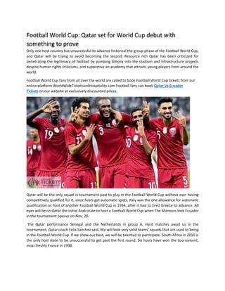 Football World Cup: Qatar set for World Cup debut with
something to prove
Only one host country has unsuccessful to advance historical the group phase of the Football World Cup,
and Qatar will be trying to avoid becoming the second. Resource rich Qatar has been criticized for
penetrating the legitimacy of football by pumping billions into the stadium and infrastructure projects
despite human rights criticisms, and supportive an academy that attracts young players from around the
world.
Football World Cup fans from all over the world are called to book Football World Cup tickets from our
online platform WorldWideTicketsandHospitality.com Football fans can book Qatar Vs Ecuador
Tickets on our website at exclusively discounted prices.
Qatar will be the only squad in tournament past to play in the Football World Cup without ever having
competitively qualified for it, since hosts get automatic spots. Italy was the one allowance for automatic
qualification as host of another Football World Cup in 1934, after it had to tired Greece to advance. All
eyes will be on Qatar the initial Arab state to host a Football World Cup when The Maroons look Ecuador
in the tournament opener on Nov. 20.
The Qatar performance Senegal and the Netherlands in group A. Hard matches await us in the
tournament, Qatar coach Felix Sanchez said. We will look very solid teams’ squads that are used to being
in the Football World Cup. If we show our best, we will be talented to participate. South Africa in 2010 is
the only host state to be unsuccessful to get past the first round. Six hosts have won the tournament,
most freshly France in 1998.
 