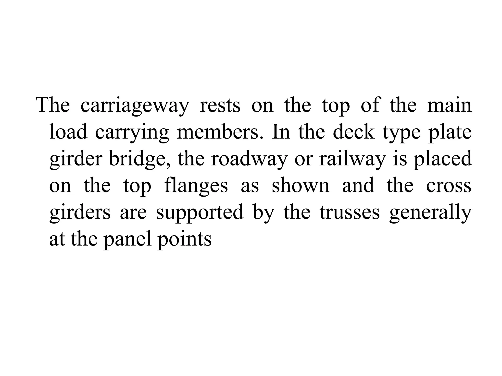 The carriageway rests on the top of the main
load carrying members. In the deck type plate
girder bridge, the roadway or railway is placed
on the top flanges as shown and the cross
girders are supported by the trusses generally
at the panel points

 