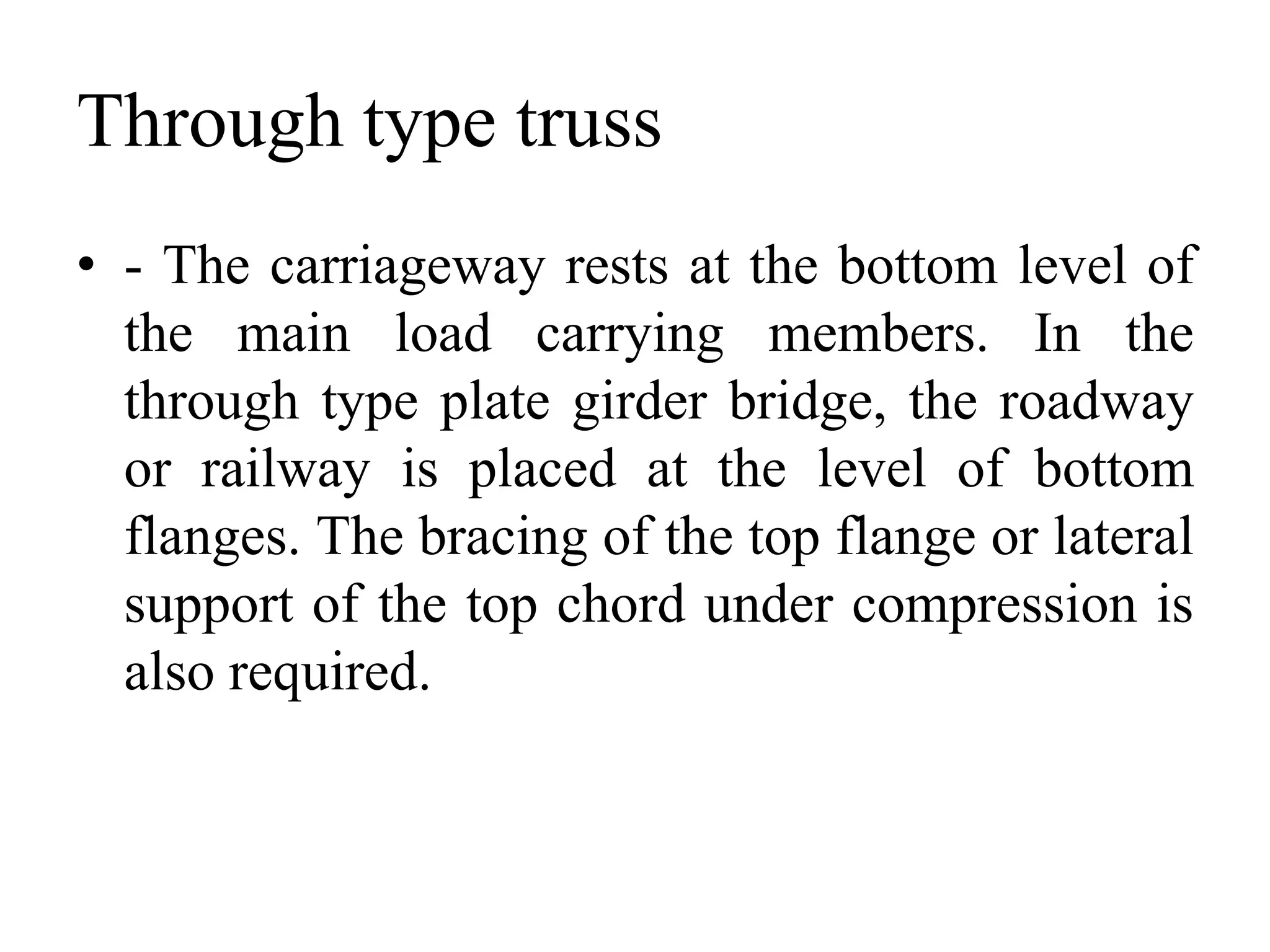 Through type truss
• - The carriageway rests at the bottom level of
the main load carrying members. In the
through type plate girder bridge, the roadway
or railway is placed at the level of bottom
flanges. The bracing of the top flange or lateral
support of the top chord under compression is
also required.

 