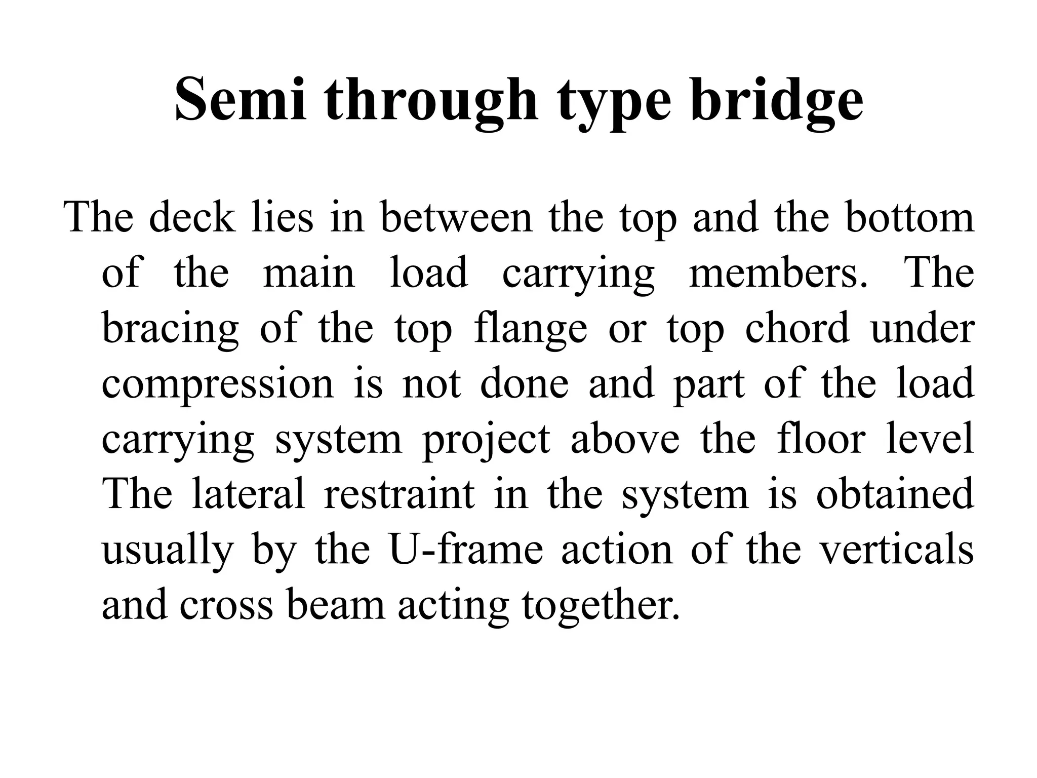 Semi through type bridge
The deck lies in between the top and the bottom
of the main load carrying members. The
bracing of the top flange or top chord under
compression is not done and part of the load
carrying system project above the floor level
The lateral restraint in the system is obtained
usually by the U-frame action of the verticals
and cross beam acting together.

 