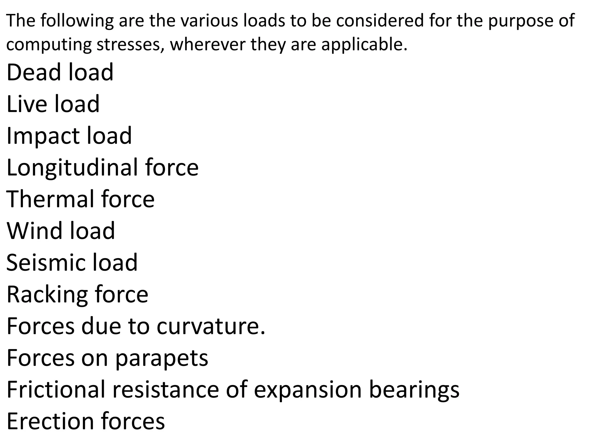 The following are the various loads to be considered for the purpose of
computing stresses, wherever they are applicable.

Dead load
Live load
Impact load
Longitudinal force
Thermal force
Wind load
Seismic load
Racking force
Forces due to curvature.
Forces on parapets
Frictional resistance of expansion bearings
Erection forces

 