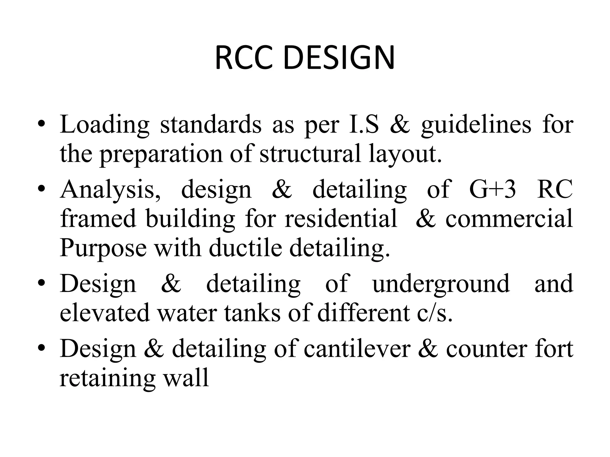 RCC DESIGN
• Loading standards as per I.S & guidelines for
the preparation of structural layout.
• Analysis, design & detailing of G+3 RC
framed building for residential & commercial
Purpose with ductile detailing.
• Design & detailing of underground and
elevated water tanks of different c/s.
• Design & detailing of cantilever & counter fort
retaining wall

 