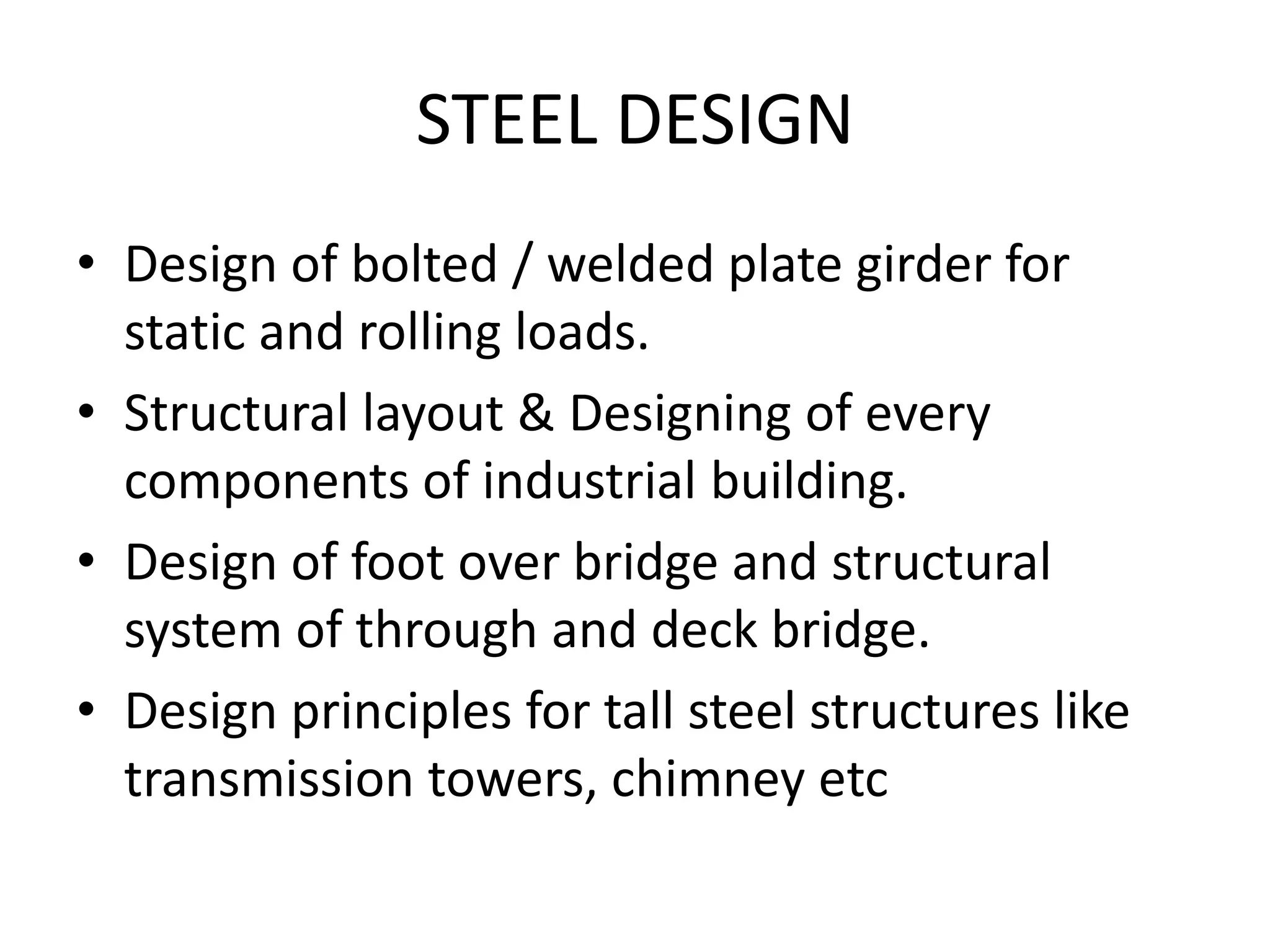 STEEL DESIGN
• Design of bolted / welded plate girder for
static and rolling loads.
• Structural layout & Designing of every
components of industrial building.
• Design of foot over bridge and structural
system of through and deck bridge.
• Design principles for tall steel structures like
transmission towers, chimney etc

 