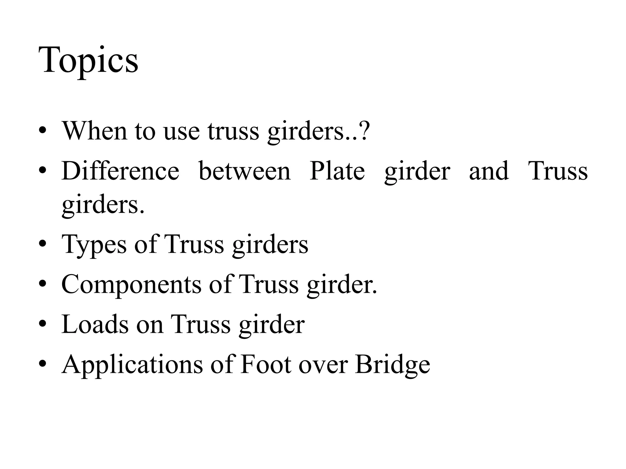 Topics
• When to use truss girders..?
• Difference between Plate girder and Truss
girders.
• Types of Truss girders
• Components of Truss girder.
• Loads on Truss girder
• Applications of Foot over Bridge

 