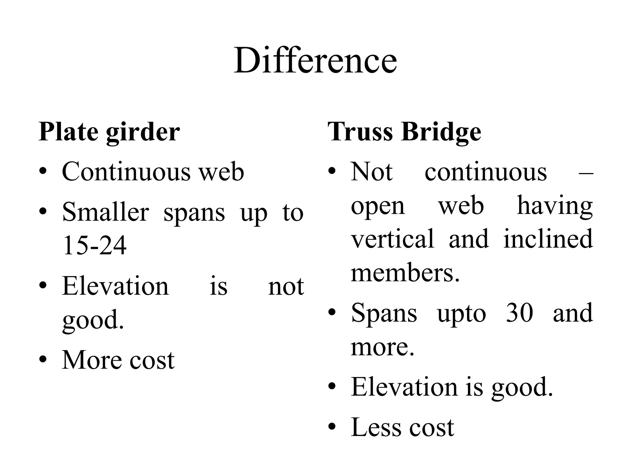 Difference
Plate girder
Truss Bridge
• Continuous web
• Not continuous –
open web having
• Smaller spans up to
vertical and inclined
15-24
members.
• Elevation is not
• Spans upto 30 and
good.
more.
• More cost
• Elevation is good.
• Less cost

 