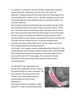 Dr. Capobianco is not alone in this line of thinking. Leading fascia researcher,
Robert Schleip PhD, underscores movement and its role in pain and
dysfunction1
. Additional support for this model comes from Thomas Myers in his
ground-breaking book, “Anatomy Trains” 2
. He offers a template to assess, treat,
and manage body-wide motor dysfunction based on myofascial meridans, and
movement impairment.
Recent research indicates that kinesiology tape has a greater stimulatory effect
with compromised tissue (due to injury or fatigue due to poor posture). Thedon,
et al 3
conducted a study to evaluate body sway in individuals with and without
tape. They found that the tape showed very little change in the uncompromised
condition, but when the subjects were fatigued, the tape provided an added
stimulatory effect to the skin helping to compensate for the loss of information fed
to the brain from the muscles and joints. For the pain and performance
community, this study provides insight into an “auxiliary” system, such as the
skin, to augment treatment and training outcomes.
A 2012 study 4
of 32 surgeons, showed a statistically significant reduction in neck
and low back pain (using Oswestry Low Back Disability Index and Neck Disability
Index) and functional performance (using neck and low back range of motion
scores) with the use of ETT during surgery. This may have far-reaching
implications for other jobs/activities where sustained positions result in
musculoskeletal pain.
The value of ETT was underscored for me
recently when a patient who had been suffering
from plantar fasciitis for 2 years commented, “the
pain is growing”. She traced a line from the
insertion of the tibialis posterior along the
peroneus longus and into her lateral
gastrocnemius.
Out of desire to help her immediately, I pulled
out the ETT. I made a continuous sling of tape
 