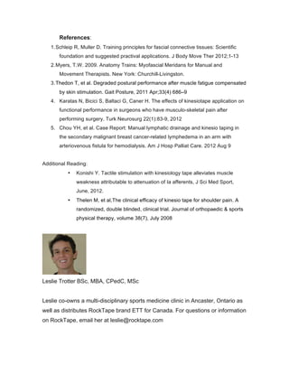 References:
1.Schleip R, Muller D. Training principles for fascial connective tissues: Scientific
foundation and suggested practival applications. J Body Move Ther 2012;1-13
2.Myers, T.W. 2009. Anatomy Trains: Myofascial Meridans for Manual and
Movement Therapists. New York: Churchill-Livingston.
3.Thedon T, et al. Degraded postural performance after muscle fatigue compensated
by skin stimulation. Gait Posture, 2011 Apr;33(4) 686–9
4. Karatas N, Bicici S, Baltaci G, Caner H. The effects of kinesiotape application on
functional performance in surgeons who have musculo-skeletal pain after
performing surgery. Turk Neurosurg 22(1):83-9, 2012
5. Chou YH, et al. Case Report: Manual lymphatic drainage and kinesio taping in
the secondary malignant breast cancer-related lymphedema in an arm with
arteriovenous fistula for hemodialysis. Am J Hosp Palliat Care. 2012 Aug 9
Additional Reading:
• Konishi Y. Tactile stimulation with kinesiology tape alleviates muscle
weakness attributable to attenuation of Ia afferents, J Sci Med Sport,
June, 2012.
• Thelen M, et al,The clinical efficacy of kinesio tape for shoulder pain. A
randomized, double blinded, clinical trial. Journal of orthopaedic & sports
physical therapy, volume 38(7), July 2008
Leslie Trotter BSc, MBA, CPedC, MSc
Leslie co-owns a multi-disciplinary sports medicine clinic in Ancaster, Ontario as
well as distributes RockTape brand ETT for Canada. For questions or information
on RockTape, email her at leslie@rocktape.com
 