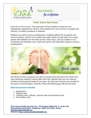 iCare Home Health Services Inc., 2275 Upper Middle Rd. E., Suite 101,
OakvilleOntarioL6H 0C3, Telephone: (905) 491-6941, Email:
Info@icarehomehealth.ca,
Website: http://www.icarehomehealth.ca/
Foot Care Services
Foot care is not a luxury. The prevention of foot problems cannot be over
emphasized, especially for seniors. Foot problems are very common in people with
arthritis, circulatory problems or diabetes.
Diabetes can lead to serious complications. Diabetes affects the circulation and
immune system, which in turn impairs the body’s ability to heal itself. As a result,
people with diabetes are less likely to feel a foot injury, such as a blister or cut.
Unnoticed and untreated, even small foot injuries can potentially leading to serious
complications.
Our Nurse at Home caregivers are able to provide care and advice for clients who
have particular problems looking after their feet. Regular foot care will improve
comfort and the general health of your feet. Our foot care services are provided to
the home in the Burlington, Oakville, Milton and Mississauga, ON service areas.
Foot Care service includes:
 Assessment
 Clipping nails
 Treating corns, calluses, ingrown nails and thickened nails
 Preventative care
 