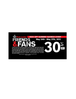 KICK OFF SUMMER SAVINGS EVENT

 FRIENDS                                                         May 24th - May 27th, 2012


 &FANS
                                                                                          30
                                                                                           %*
                                                                                           off
* This voucher can be redeemed against a total purchase made at any Foot Locker
location in Canada, with the exception of Foot Locker Dixie Outlet Mall in Mississauga,
ON. Voucher must be presented at time of purchase and cannot be used in
conjunction with any other coupon or discount offer (including SPC discount), associate
benefit, or multiple offers. Voucher cannot be used in combination with a “Buy One, Get
One at 50% off” offer. Not redeemable for cash. Applicable taxes must be paid by
bearer. Cannot be applied to prior purchase or purchase of gift card. Void if copied
and where prohibited, licensed, or regulated. Some exceptions apply. See store
associate for details.
                     Valid Thursday, May 24h - Sunday, May 27th, 2012
                                       Key Code: 30
 