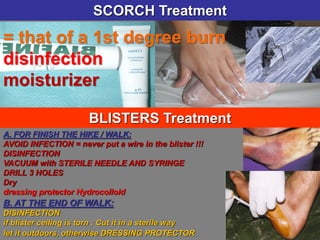 = that of a 1st degree burn
disinfection
moisturizer
SCORCH Treatment
BLISTERS Treatment
A. FOR FINISH THE HIKE / WALK:
AVOID INFECTION = never put a wire in the blister !!!
DISINFECTION
VACUUM with STERILE NEEDLE AND SYRINGE
DRILL 3 HOLES
Dry
dressing protector Hydrocolloid
B. AT THE END OF WALK:
DISINFECTION
if blister ceiling is torn : Cut it in a sterile way
let it outdoors, otherwise DRESSING PROTECTOR
 