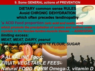 ↘ ACID Food proportion (uric acid and oxalic acid)
which promote the precipitation of oxalate and sodium urate
crystals in the fasciae-tendon-muscle tissues → ADHESIONS
limiting excess:
MEAT, MEAT, DAIRY, peanut
TEA black, COFFEE / WHITE FLOUR, SUGAR
FACTORIES
↗ALKALINE Food:
FRUIT, VEGETABLE FEES
Natural FOOD FORM Omega-3, vitamin D
DIETARY common sense RULES
Avoid CHRONIC DEHYDRATION
which often precedes tendinopathy
9. Some GENERAL actions of PREVENTION
 