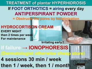 If FOOT ORTHOTICS = airing every day
ANTIPERSPIRANT POWDER
= Obstructs the pores by keratinization
HYDROCORTISON CREAM
EVERY NIGHT
then 2 times per week
For maintenance
Irritating early !
TREATMENT of plantar HYPERHIDROSIS
if failure → IONOPHORESIS
(Dermatologist otherwise cheap store)
4 sessions 30 min / week
then 1 / week, then 1 / month
 