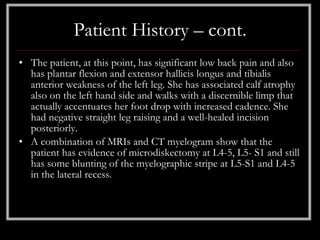Patient History – cont.
• The patient, at this point, has significant low back pain and also
  has plantar flexion and extensor hallicis longus and tibialis
  anterior weakness of the left leg. She has associated calf atrophy
  also on the left hand side and walks with a discernible limp that
  actually accentuates her foot drop with increased cadence. She
  had negative straight leg raising and a well-healed incision
  posteriorly.
• A combination of MRIs and CT myelogram show that the
  patient has evidence of microdiskectomy at L4-5, L5- S1 and still
  has some blunting of the myelographic stripe at L5-S1 and L4-5
  in the lateral recess.
 