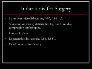 Indications for Surgery
• Status post microdiskectomy, L4-5, L5-S1 x3.
• Severe motor sensory deficits, left leg, due to residual
  compression lumbar spine.
• Lumbar kyphosis.
• Degenerative disk disease, L4-5, L5-S1.
• Failed conservative therapy.
 