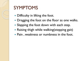 SYMPTOMS
 Difficulty in lifting the foot.
 Dragging the foot on the floor as one walks.
 Slapping the foot down with each step.
 Raising thigh while walking(stepping gait)
 Pain , weakness or numbness in the foot.
 