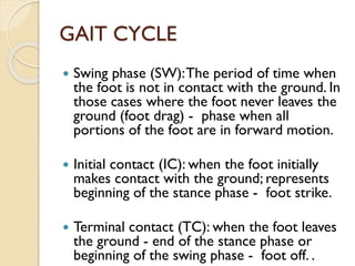 GAIT CYCLE
 Swing phase (SW):The period of time when
the foot is not in contact with the ground. In
those cases where the foot never leaves the
ground (foot drag) - phase when all
portions of the foot are in forward motion.
 Initial contact (IC): when the foot initially
makes contact with the ground; represents
beginning of the stance phase - foot strike.
 Terminal contact (TC): when the foot leaves
the ground - end of the stance phase or
beginning of the swing phase - foot off. .
 
