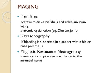 IMAGING
 Plain films
posttraumatic - tibia/fibula and ankle-any bony
injury.
anatomic dysfunction (eg, Charcot joint)
 Ultrasonography
If bleeding is suspected in a patient with a hip or
knee prosthesis
 Magnetic Resonance Neurography
tumor or a compressive mass lesion to the
peroneal nerve
 