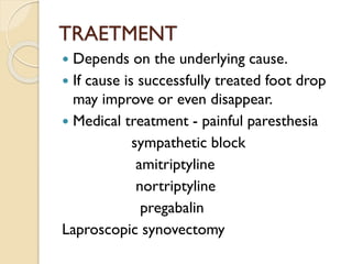 TRAETMENT
 Depends on the underlying cause.
 If cause is successfully treated foot drop
may improve or even disappear.
 Medical treatment - painful paresthesia
sympathetic block
amitriptyline
nortriptyline
pregabalin
Laproscopic synovectomy
 