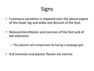 • Cutaneous sensation is impaired over the lateral aspect
of the lower leg and ankle and dorsum of the foot.
• Reduced dorsiflexion and eversion of the foot and of
toe extension
– The patients will compensate by having a steppage gait.
• N.B Inversion and plantar flexion are normal.
Signs
 