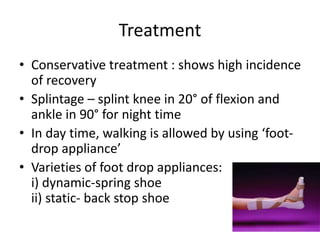 • Conservative treatment : shows high incidence
of recovery
• Splintage – splint knee in 20° of flexion and
ankle in 90° for night time
• In day time, walking is allowed by using ‘foot-
drop appliance’
• Varieties of foot drop appliances:
i) dynamic-spring shoe
ii) static- back stop shoe
26
Treatment
 