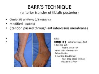 BARR’S TECHNIQUE
(anterior transfer of tibialis posterior)
• Classic- 2/3 cuniform; 2/3 metatarsal
• modified - cuboid
• ( tendon passed through ant interossois membrane)
• cast:
• long leg calcaneovalgus-foot
• >3weeks- B/K-
• foot-N ;ankle- DF
• >6WEEKS- remove cast-
• Rehabilitation
• 6 months- Double bar
• foot drop brace with an
• outside T STRAP
 