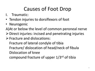 I. Traumatic:
• Tendon injuries to dorsiflexors of foot
• Neurogenic
A)At or below the level of common peroneal nerve
Direct injuries: incised and penetrating injuries
Fracture and dislocations:
Fracture of lateral condyle of tibia
Fracture/ dislocation of head/neck of fibula
Dislocation of knee
compound fracture of upper 1/3rd of tibia
4
Causes of Foot Drop
 