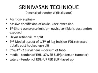SRINIVASAN TECHNIQUE
( two tailed transfer of tibialis post)
• Position- supine –
• passive dorsiflexion of ankle- knee extension
• 1st-Short transverse incision- navicular-tibialis post endon
exposed
• Flexar retinaculum split
• 2nd-Medial aspect of L/3rd of leg-incision-FDL retracted-
tibialis post hooked up-split
• 3rd& 4th -2 curvilinear – dorsum of foot-
• medial- tendon of EHL-LOWER SLIP(anderson tunneler)
• Lateral- tendon of EDL- UPPER SLIP- laced up
 