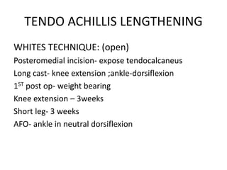 TENDO ACHILLIS LENGTHENING
WHITES TECHNIQUE: (open)
Posteromedial incision- expose tendocalcaneus
Long cast- knee extension ;ankle-dorsiflexion
1ST post op- weight bearing
Knee extension – 3weeks
Short leg- 3 weeks
AFO- ankle in neutral dorsiflexion
 