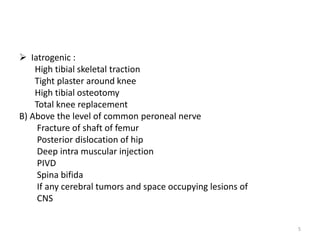 Iatrogenic :
High tibial skeletal traction
Tight plaster around knee
High tibial osteotomy
Total knee replacement
B) Above the level of common peroneal nerve
Fracture of shaft of femur
Posterior dislocation of hip
Deep intra muscular injection
PIVD
Spina bifida
If any cerebral tumors and space occupying lesions of
CNS
5
 
