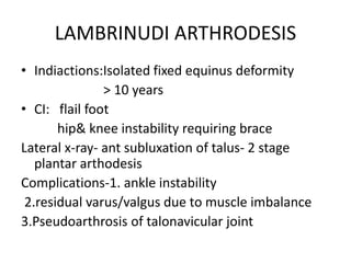LAMBRINUDI ARTHRODESIS
• Indiactions:Isolated fixed equinus deformity
> 10 years
• CI: flail foot
hip& knee instability requiring brace
Lateral x-ray- ant subluxation of talus- 2 stage
plantar arthodesis
Complications-1. ankle instability
2.residual varus/valgus due to muscle imbalance
3.Pseudoarthrosis of talonavicular joint
 