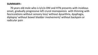 SUMMARY:-
70 years old male who is k/c/o DM and HTN presents with insidious
onset, gradually progressive left crural monoparesis with thinning with
fasciculations without sensory loss/ without dysarthria, dysphagia,
diplopia/ without bowel bladder involvement/ without backpain or
radicular pain
 