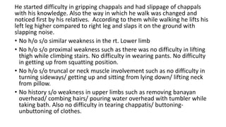 He started difficulty in gripping chappals and had slippage of chappals
with his knowledge. Also the way in which he walk was changed and
noticed first by his relatives. According to them while walking he lifts his
left leg higher compared to right leg and slaps it on the ground with
slapping noise.
• No h/o s/o similar weakness in the rt. Lower limb
• No h/o s/o proximal weakness such as there was no difficulty in lifting
thigh while climbing stairs. No difficulty in wearing pants. No difficulty
in getting up from squatting position.
• No h/o s/o truncal or neck muscle involvement such as no difficulty in
turning sideways/ getting up and sitting from lying down/ lifting neck
from pillow.
• No history s/o weakness in upper limbs such as removing banayan
overhead/ combing hairs/ pouring water overhead with tumbler while
taking bath. Also no difficulty in tearing chappatis/ buttoning-
unbuttoning of clothes.
 